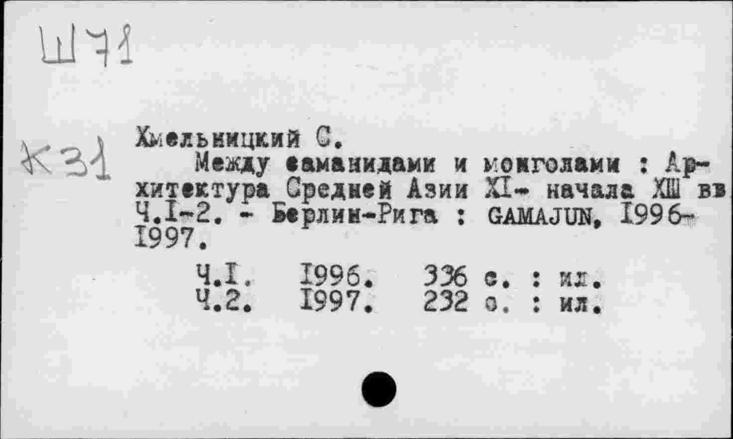 ﻿
кг!
Хмельницкий С.
Между еаманидами и хитектура Средней Азии Ч.І-2. * Берлин-Рига : 1997.
монголами î Ар-XI- начала ХШ вн GAMAJUN, 1996-
4.1.	1996.	336
4.2.	1997.	232
е. : ил.
о. : ил.